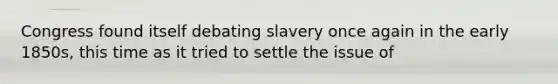 Congress found itself debating slavery once again in the early 1850s, this time as it tried to settle the issue of