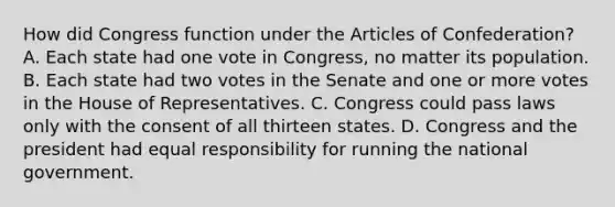 How did Congress function under the Articles of Confederation? A. Each state had one vote in Congress, no matter its population. B. Each state had two votes in the Senate and one or more votes in the House of Representatives. C. Congress could pass laws only with the consent of all thirteen states. D. Congress and the president had equal responsibility for running the national government.