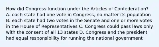 How did Congress function under the Articles of Confederation? A. each state had one vote in Congress, no matter its population B. each state had two votes in the Senate and one or more votes in the House of Representatives C. Congress could pass laws only with the consent of all 13 states D. Congress and the president had equal responsibility for running the national government