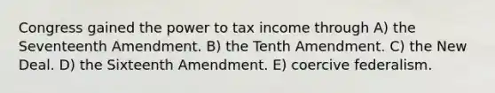 Congress gained the power to tax income through A) the Seventeenth Amendment. B) the Tenth Amendment. C) the New Deal. D) the Sixteenth Amendment. E) coercive federalism.