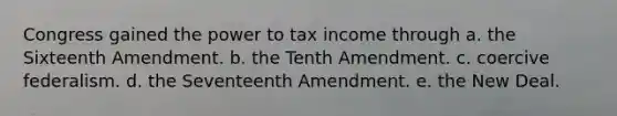 Congress gained the power to tax income through a. the Sixteenth Amendment. b. the Tenth Amendment. c. coercive federalism. d. the Seventeenth Amendment. e. the New Deal.