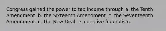 Congress gained the power to tax income through a. the Tenth Amendment. b. the Sixteenth Amendment. c. the Seventeenth Amendment. d. the New Deal. e. coercive federalism.