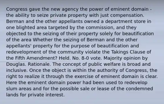 Congress gave the new agency the power of eminent domain - the ability to seize private property with just compensation. Berman and the other appellants owned a department store in one blighted area targeted by the commission, and they objected to the seizing of their property solely for beautification of the area Whether the seizing of Berman and the other appellants' property for the purpose of beautification and redevelopment of the community violate the Takings Clause of the Fifth Amendment? Held. No. 8‐0 vote. Majority opinion by Douglas. Rationale. The concept of public welfare is broad and inclusive. Once the object is within the authority of Congress, the right to realize it through the exercise of eminent domain is clear. Here the eminent domain power had been used to redevelop slum areas and for the possible sale or lease of the condemned lands for private interest.