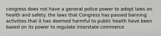 congress does not have a general police power to adopt laws on health and safety. the laws that Congress has passed banning activities that it has deemed harmful to public health have been based on its power to regulate interstate commerce