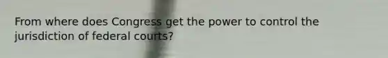 From where does Congress get the power to control the jurisdiction of federal courts?
