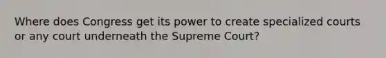 Where does Congress get its power to create specialized courts or any court underneath the Supreme Court?