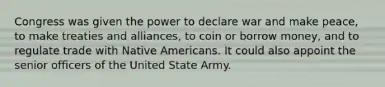 Congress was given the power to declare war and make peace, to make treaties and alliances, to coin or borrow money, and to regulate trade with Native Americans. It could also appoint the senior officers of the United State Army.