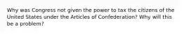 Why was Congress not given the power to tax the citizens of the United States under the Articles of Confederation? Why will this be a problem?