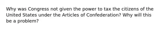 Why was Congress not given the power to tax the citizens of the United States under <a href='https://www.questionai.com/knowledge/k5NDraRCFC-the-articles-of-confederation' class='anchor-knowledge'>the articles of confederation</a>? Why will this be a problem?