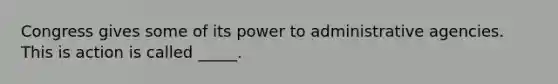 Congress gives some of its power to administrative agencies. This is action is called _____.