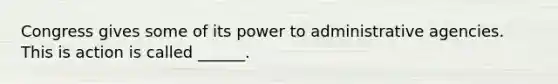 Congress gives some of its power to administrative agencies. This is action is called ______.