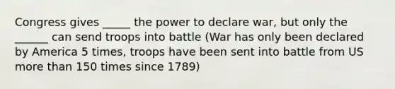 Congress gives _____ the power to declare war, but only the ______ can send troops into battle (War has only been declared by America 5 times, troops have been sent into battle from US more than 150 times since 1789)