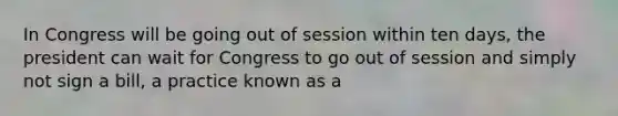 In Congress will be going out of session within ten days, the president can wait for Congress to go out of session and simply not sign a bill, a practice known as a