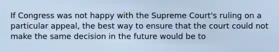 If Congress was not happy with the Supreme Court's ruling on a particular appeal, the best way to ensure that the court could not make the same decision in the future would be to