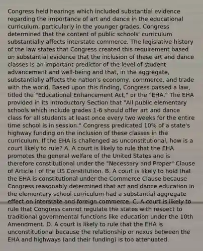 Congress held hearings which included substantial evidence regarding the importance of art and dance in the educational curriculum, particularly in the younger grades. Congress determined that the content of public schools' curriculum substantially affects interstate commerce. The legislative history of the law states that Congress created this requirement based on substantial evidence that the inclusion of these art and dance classes is an important predictor of the level of student advancement and well-being and that, in the aggregate, substantially affects the nation's economy, commerce, and trade with the world. Based upon this finding, Congress passed a law, titled the "Educational Enhancement Act," or the "EHA." The EHA provided in its Introductory Section that "All public elementary schools which include grades 1-6 should offer art and dance class for all students at least once every two weeks for the entire time school is in session." Congress predicated 10% of a state's highway funding on the inclusion of these classes in the curriculum. If the EHA is challenged as unconstitutional, how is a court likely to rule? A. A court is likely to rule that the EHA promotes the general welfare of the United States and is therefore constitutional under the "Necessary and Proper" Clause of Article I of the US Constitution. B. A court is likely to hold that the EHA is constitutional under the Commerce Clause because Congress reasonably determined that art and dance education in the elementary school curriculum had a substantial aggregate effect on interstate and foreign commerce. C. A court is likely to rule that Congress cannot regulate the states with respect to traditional governmental functions like education under the 10th Amendment. D. A court is likely to rule that the EHA is unconstitutional because the relationship or nexus between the EHA and highways (and their funding) is too attenuated.