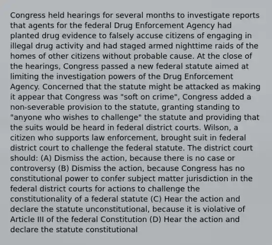 Congress held hearings for several months to investigate reports that agents for the federal Drug Enforcement Agency had planted drug evidence to falsely accuse citizens of engaging in illegal drug activity and had staged armed nighttime raids of the homes of other citizens without probable cause. At the close of the hearings, Congress passed a new federal statute aimed at limiting the investigation powers of the Drug Enforcement Agency. Concerned that the statute might be attacked as making it appear that Congress was "soft on crime", Congress added a non-severable provision to the statute, granting standing to "anyone who wishes to challenge" the statute and providing that the suits would be heard in federal district courts. Wilson, a citizen who supports law enforcement, brought suit in federal district court to challenge the federal statute. The district court should: (A) Dismiss the action, because there is no case or controversy (B) Dismiss the action, because Congress has no constitutional power to confer subject matter jurisdiction in the federal district courts for actions to challenge the constitutionality of a federal statute (C) Hear the action and declare the statute unconstitutional, because it is violative of Article III of the federal Constitution (D) Hear the action and declare the statute constitutional