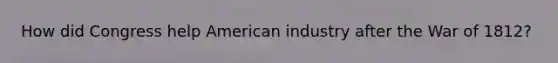 How did Congress help American industry after the War of 1812?