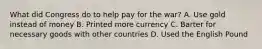 What did Congress do to help pay for the war? A. Use gold instead of money B. Printed more currency C. Barter for necessary goods with other countries D. Used the English Pound