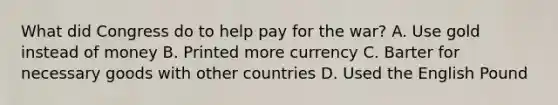 What did Congress do to help pay for the war? A. Use gold instead of money B. Printed more currency C. Barter for necessary goods with other countries D. Used the English Pound