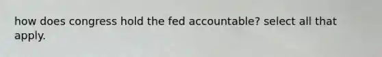 how does congress hold the fed accountable? select all that apply.