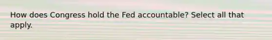 How does Congress hold the Fed accountable? Select all that apply.