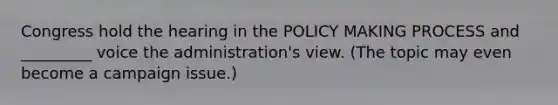 Congress hold the hearing in the POLICY MAKING PROCESS and _________ voice the administration's view. (The topic may even become a campaign issue.)