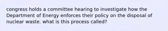 congress holds a committee hearing to investigate how the Department of Energy enforces their policy on the disposal of nuclear waste. what is this process called?