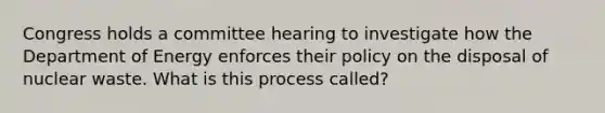 Congress holds a committee hearing to investigate how the Department of Energy enforces their policy on the disposal of nuclear waste. What is this process called?