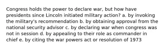 Congress holds the power to declare war, but how have presidents since Lincoln initiated military action? a. by invoking the military's recommendation b. by obtaining approval from the national security advisor c. by declaring war when congress was not in session d. by appealing to their role as commander in chief e. by citing the war powers act or resolution of 1973