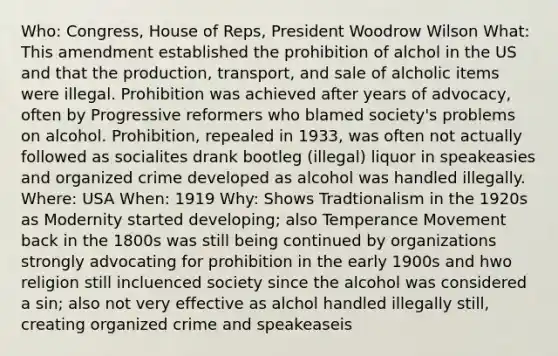 Who: Congress, House of Reps, President Woodrow Wilson What: This amendment established the prohibition of alchol in the US and that the production, transport, and sale of alcholic items were illegal. Prohibition was achieved after years of advocacy, often by Progressive reformers who blamed society's problems on alcohol. Prohibition, repealed in 1933, was often not actually followed as socialites drank bootleg (illegal) liquor in speakeasies and organized crime developed as alcohol was handled illegally. Where: USA When: 1919 Why: Shows Tradtionalism in the 1920s as Modernity started developing; also Temperance Movement back in the 1800s was still being continued by organizations strongly advocating for prohibition in the early 1900s and hwo religion still incluenced society since the alcohol was considered a sin; also not very effective as alchol handled illegally still, creating organized crime and speakeaseis