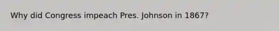 Why did Congress impeach Pres. Johnson in 1867?