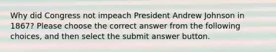 Why did Congress not impeach President Andrew Johnson in 1867? Please choose the correct answer from the following choices, and then select the submit answer button.