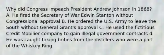 Why did Congress impeach President Andrew Johnson in 1868? A. He fired the Secretary of War Edwin Stanton without Congressional approval B. He ordered the U.S. Army to leave the South without General Grant's approval C. He used the fictitious Credit Mobilier company to gain illegal government contracts d. He was caught taking bribes from the distillers who were a part of the Whiskey Ring