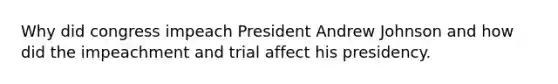 Why did congress impeach President Andrew Johnson and how did the impeachment and trial affect his presidency.