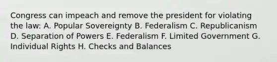 Congress can impeach and remove the president for violating the law: A. Popular Sovereignty B. Federalism C. Republicanism D. Separation of Powers E. Federalism F. Limited Government G. Individual Rights H. Checks and Balances