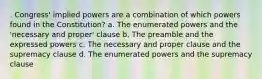 . Congress' implied powers are a combination of which powers found in the Constitution? a. The enumerated powers and the 'necessary and proper' clause b. The preamble and the expressed powers c. The necessary and proper clause and the supremacy clause d. The enumerated powers and the supremacy clause