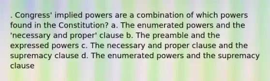 . Congress' implied powers are a combination of which powers found in the Constitution? a. The enumerated powers and the 'necessary and proper' clause b. The preamble and the expressed powers c. The necessary and proper clause and the supremacy clause d. The enumerated powers and the supremacy clause