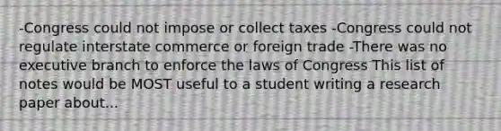 -Congress could not impose or collect taxes -Congress could not regulate interstate commerce or foreign trade -There was no executive branch to enforce the laws of Congress This list of notes would be MOST useful to a student writing a research paper about...