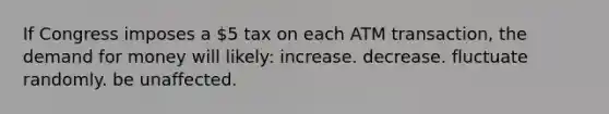 If Congress imposes a 5 tax on each ATM transaction, the demand for money will likely: increase. decrease. fluctuate randomly. be unaffected.