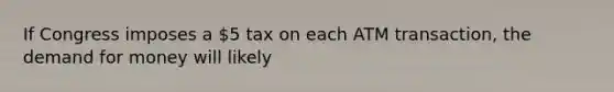 If Congress imposes a 5 tax on each ATM transaction, the demand for money will likely