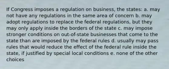 If Congress imposes a regulation on business, the states: a. may not have any regulations in the same area of concern b. may adopt regulations to replace the federal regulations, but they may only apply inside the borders of the state c. may impose stronger conditions on out-of-state businesses that come to the state than are imposed by the federal rules d. usually may pass rules that would reduce the effect of the federal rule inside the state, if justified by special local conditions e. none of the other choices