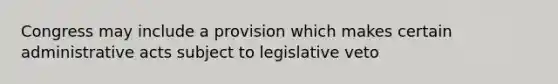 Congress may include a provision which makes certain administrative acts subject to legislative veto