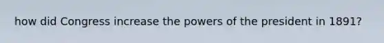 how did Congress increase the powers of the president in 1891?