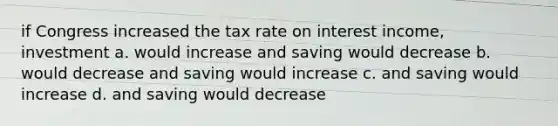 if Congress increased the tax rate on interest income, investment a. would increase and saving would decrease b. would decrease and saving would increase c. and saving would increase d. and saving would decrease