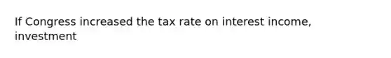 If Congress increased the tax rate on interest income, investment