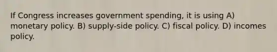 If Congress increases government spending, it is using A) monetary policy. B) supply-side policy. C) fiscal policy. D) incomes policy.