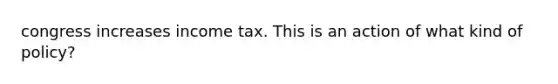 congress increases income tax. This is an action of what kind of policy?