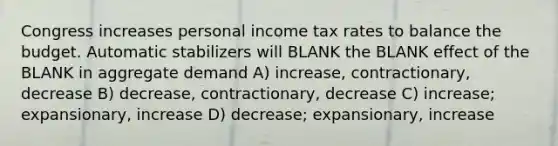 Congress increases personal income tax rates to balance the budget. Automatic stabilizers will BLANK the BLANK effect of the BLANK in aggregate demand A) increase, contractionary, decrease B) decrease, contractionary, decrease C) increase; expansionary, increase D) decrease; expansionary, increase