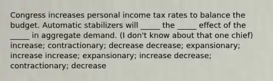 Congress increases personal income tax rates to balance the budget. Automatic stabilizers will _____ the _____ effect of the _____ in aggregate demand. (I don't know about that one chief) increase; contractionary; decrease decrease; expansionary; increase increase; expansionary; increase decrease; contractionary; decrease