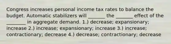 Congress increases personal income tax rates to balance the budget. Automatic stabilizers will _______ the _______ effect of the ________ in aggregate demand. 1.) decrease; expansionary; increase 2.) increase; expansionary; increase 3.) increase; contractionary; decrease 4.) decrease; contractionary; decrease